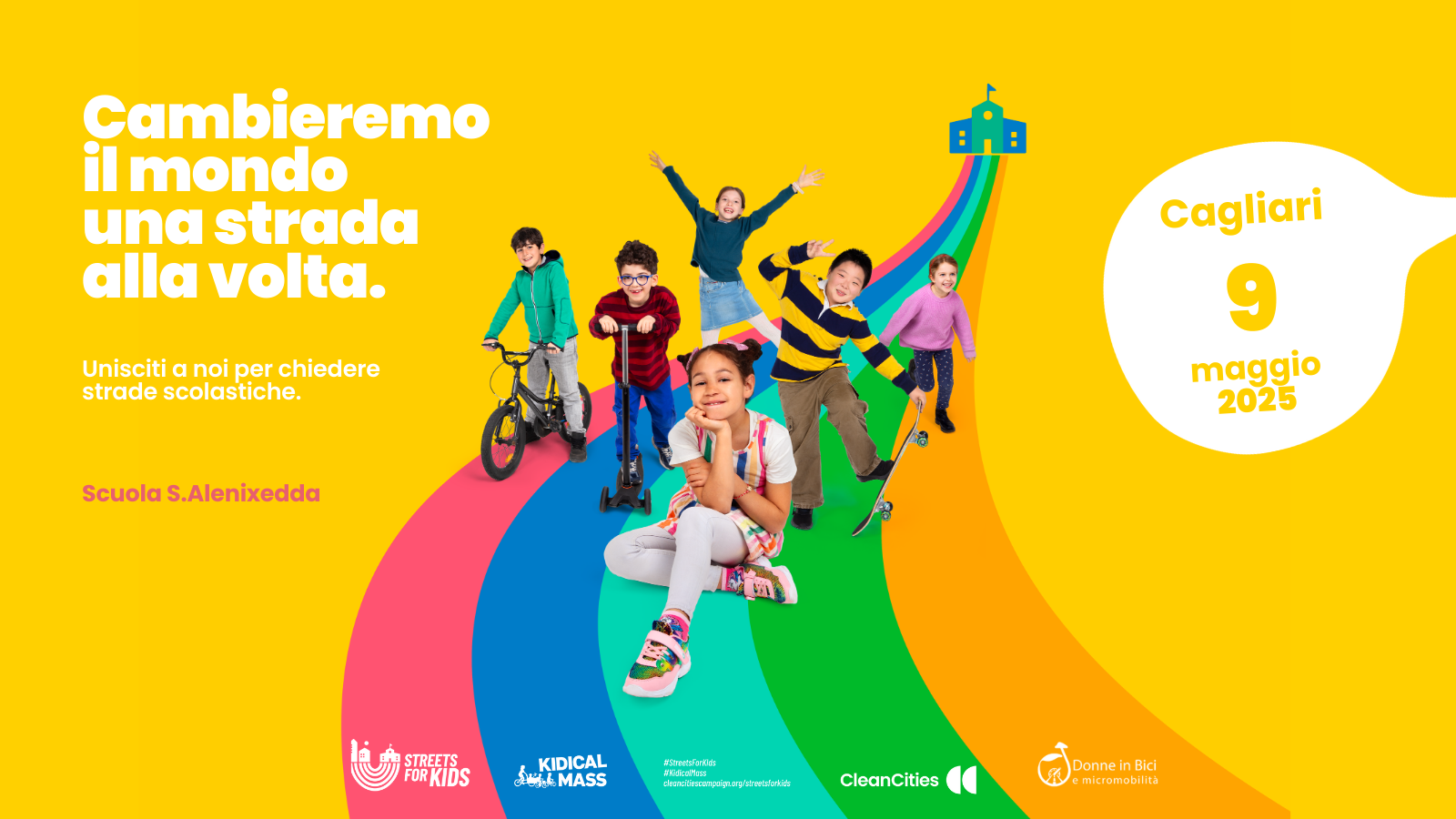 Un gruppo di bambine e bambini sorridenti, alcuni con bici o monopattini. La strada per andare a scuola è un arcobaleno colorato. Accanto si legge: "Cambieremo il mondo una strada alla volta. Unisciti a noi per chiedere strade scolastiche. Scuola S. Alenixedda. Cagliari 9 maggio 2025. In basso sono presenti i loghi di Streets4Kids, Kidical Mass, Clean Cities, Donne in Bici e Micromobilità.